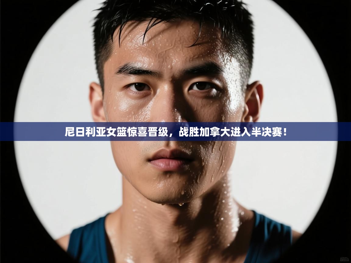 开云体育新人指引-尼日利亚女篮惊喜晋级，战胜加拿大进入半决赛！  第3张