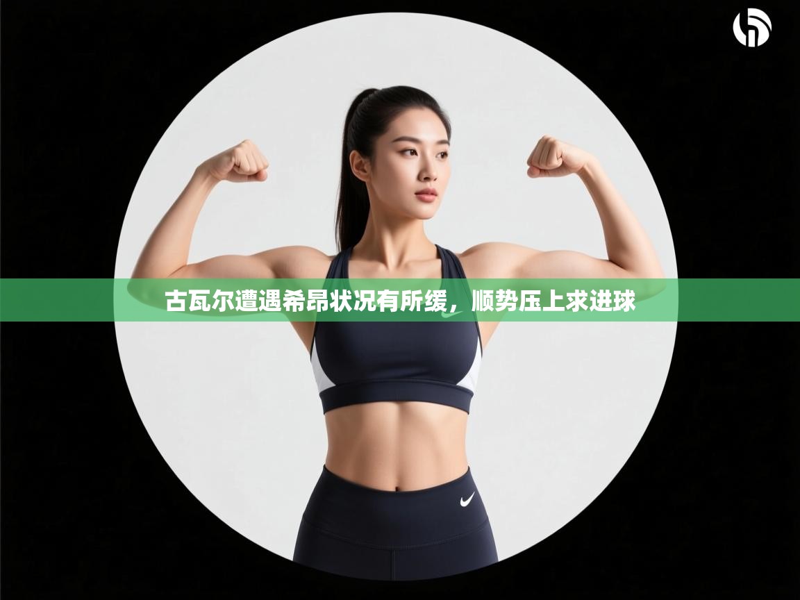 kaiyun体育入口-古瓦尔遭遇希昂状况有所缓，顺势压上求进球  第2张